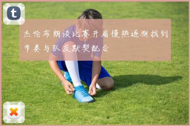 杰伦布朗谈比赛开局慢热逐渐找到节奏与队友默契配合