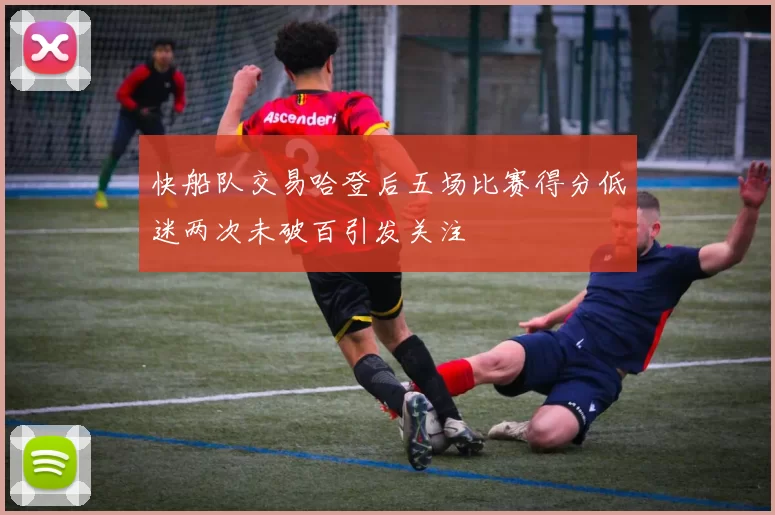 快船队交易哈登后五场比赛得分低迷两次未破百引发关注