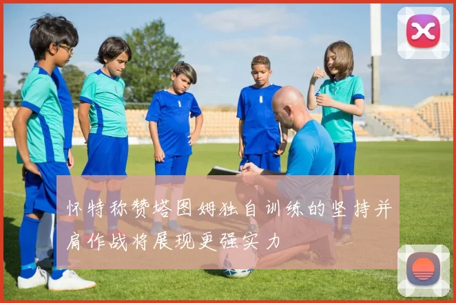 怀特称赞塔图姆独自训练的坚持并肩作战将展现更强实力