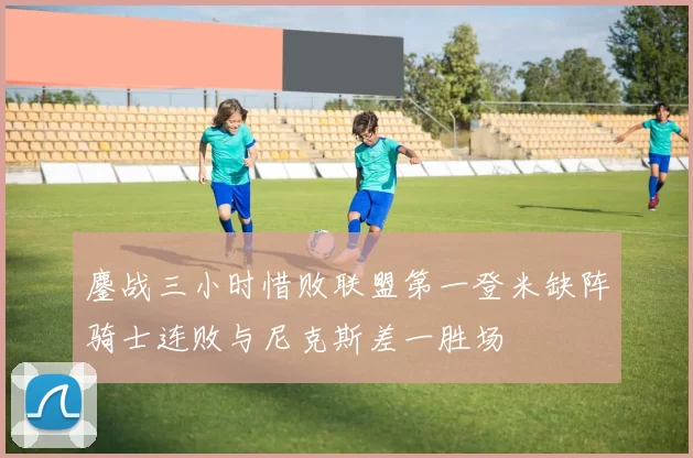鏖战三小时惜败联盟第一登米缺阵骑士连败与尼克斯差一胜场