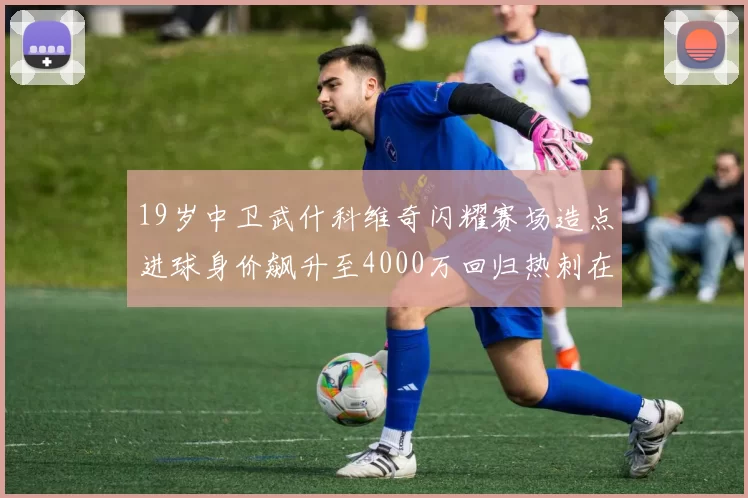 19岁中卫武什科维奇闪耀赛场造点进球身价飙升至4000万回归热刺在即