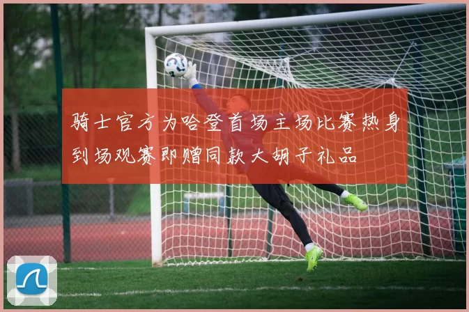 骑士官方为哈登首场主场比赛热身到场观赛即赠同款大胡子礼品