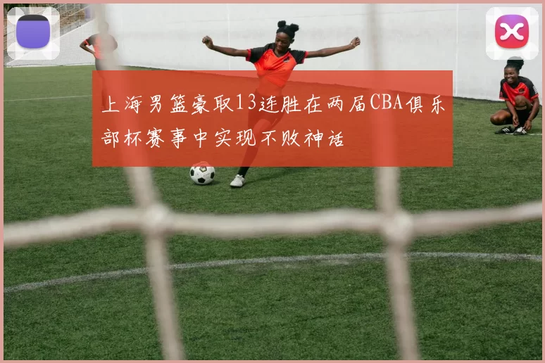 上海男篮豪取13连胜在两届CBA俱乐部杯赛事中实现不败神话