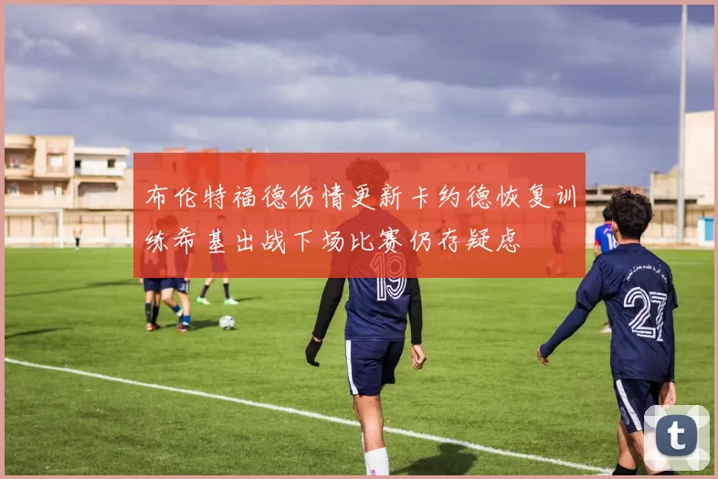 布伦特福德伤情更新卡约德恢复训练希基出战下场比赛仍存疑虑
