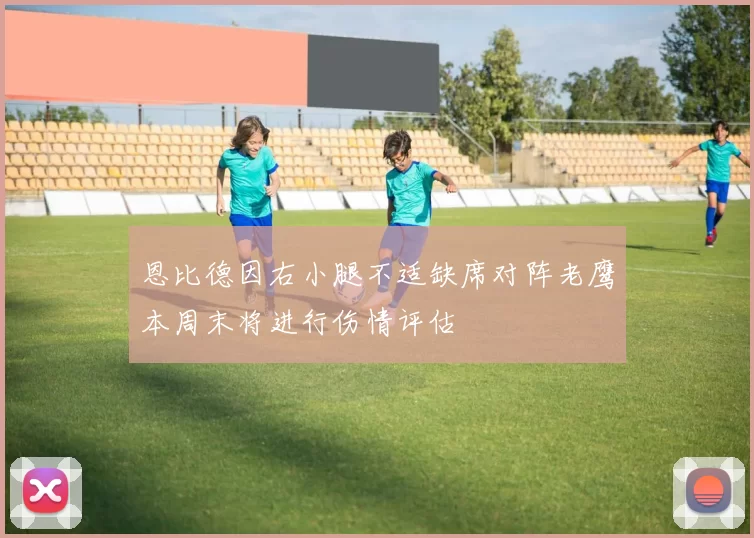 恩比德因右小腿不适缺席对阵老鹰本周末将进行伤情评估
