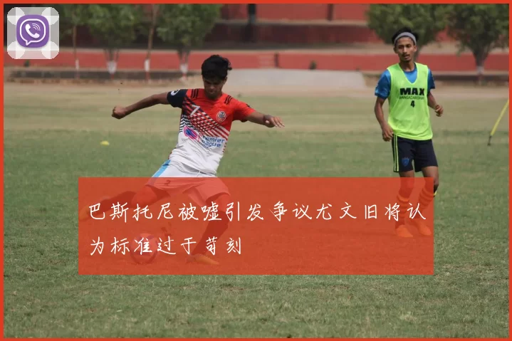 巴斯托尼被嘘引发争议尤文旧将认为标准过于苛刻
