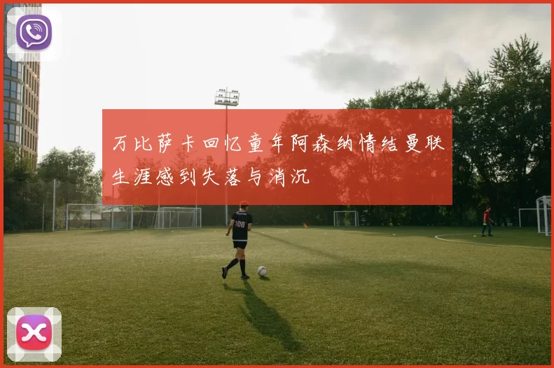 万比萨卡回忆童年阿森纳情结曼联生涯感到失落与消沉