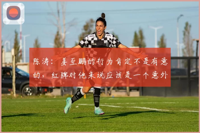 陈涛：姜至鹏的行为肯定不是有意的，红牌对他来说应该是一个意外
