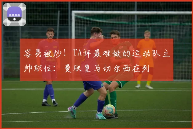 容易被炒！TA评最难做的运动队主帅职位：曼联皇马切尔西在列