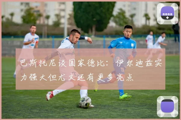 巴斯托尼谈国家德比：伊尔迪兹实力强大但尤文还有更多亮点