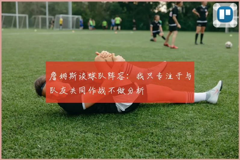 詹姆斯谈球队阵容：我只专注于与队友共同作战不做分析