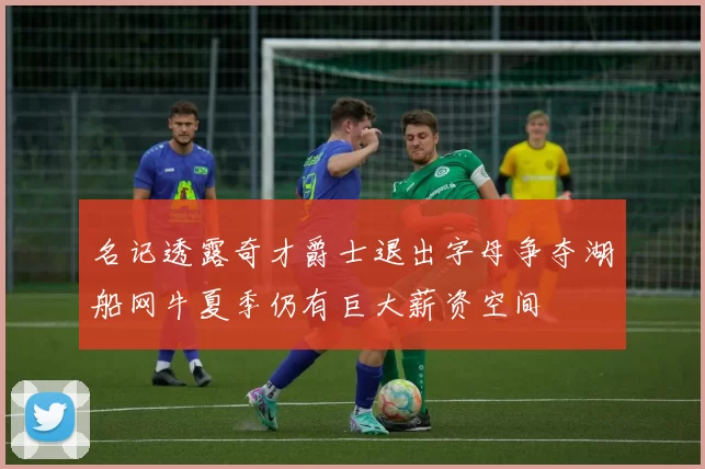 名记透露奇才爵士退出字母争夺湖船网牛夏季仍有巨大薪资空间