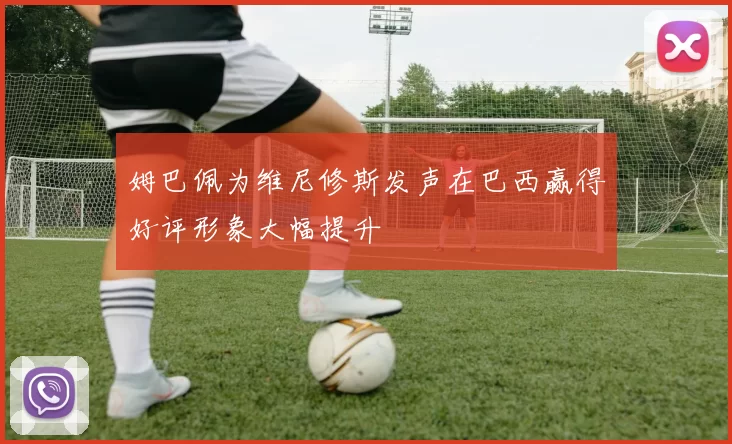姆巴佩为维尼修斯发声在巴西赢得好评形象大幅提升