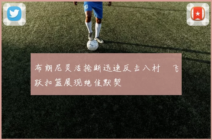 布朗尼灵活抢断迅速反击八村塁飞跃扣篮展现绝佳默契