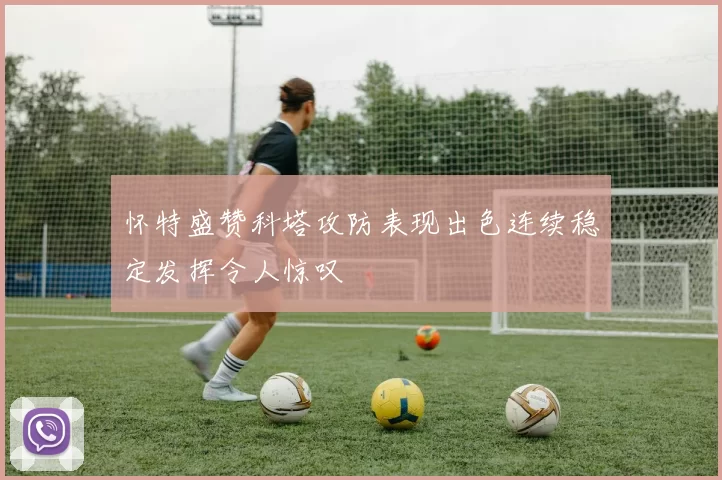 怀特盛赞科塔攻防表现出色连续稳定发挥令人惊叹