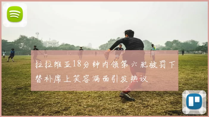 拉拉维亚18分钟内领第六犯被罚下替补席上笑容满面引发热议