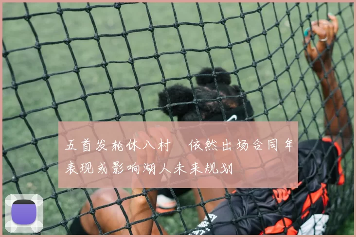 五首发轮休八村塁依然出场合同年表现或影响湖人未来规划
