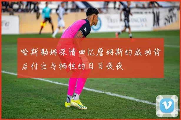 哈斯勒姆深情回忆詹姆斯的成功背后付出与牺牲的日日夜夜